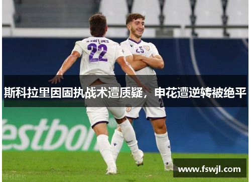 斯科拉里因固执战术遭质疑，申花遭逆转被绝平